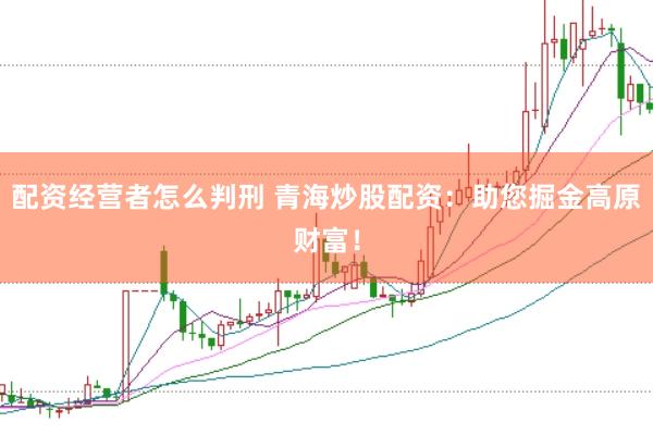 配资经营者怎么判刑 青海炒股配资：助您掘金高原财富！