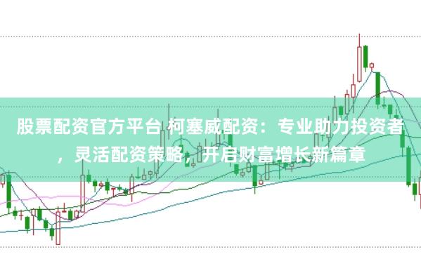 股票配资官方平台 柯塞威配资：专业助力投资者，灵活配资策略，开启财富增长新篇章