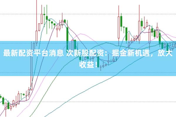 最新配资平台消息 次新股配资：掘金新机遇，放大收益！