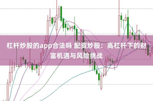 杠杆炒股的app合法吗 配资炒股：高杠杆下的财富机遇与风险挑战