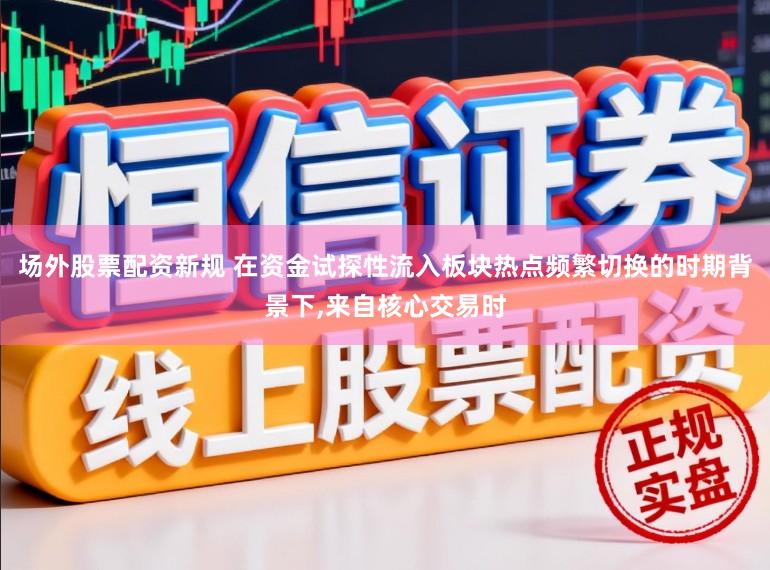 场外股票配资新规 在资金试探性流入板块热点频繁切换的时期背景下,来自核心交易时