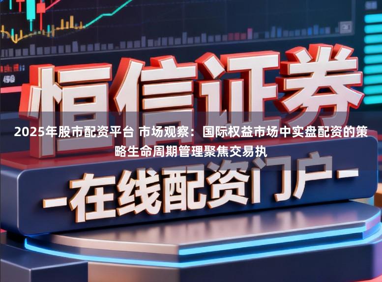 2025年股市配资平台 市场观察：国际权益市场中实盘配资的策略生命周期管理聚焦交易执