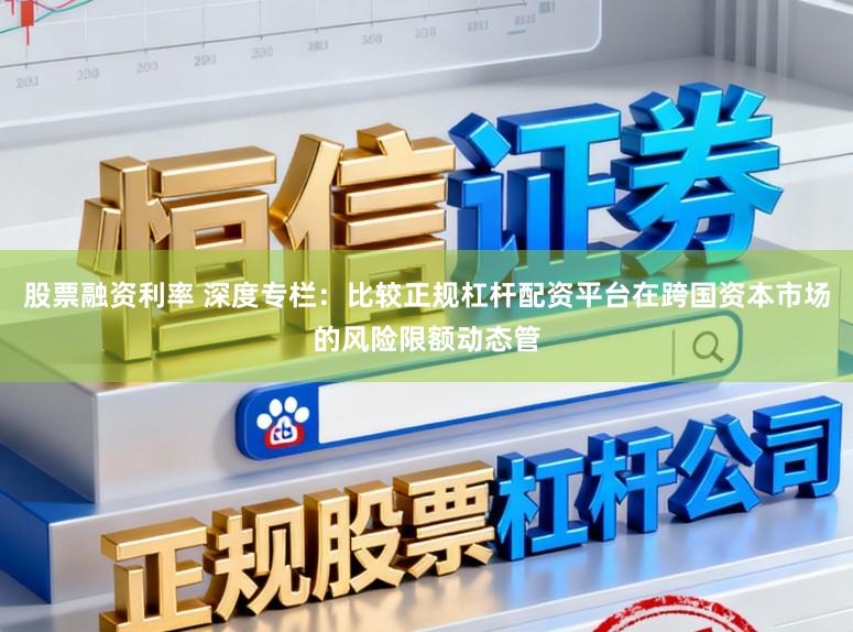 股票融资利率 深度专栏：比较正规杠杆配资平台在跨国资本市场的风险限额动态管