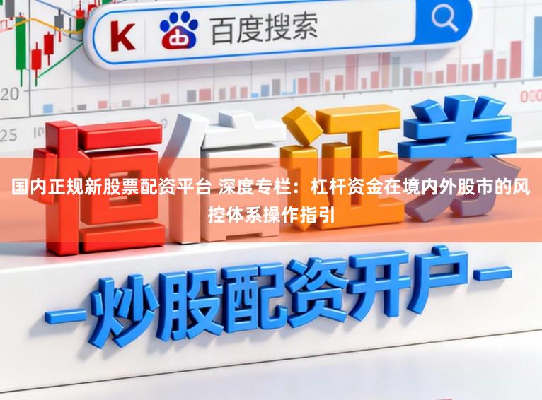 国内正规新股票配资平台 深度专栏：杠杆资金在境内外股市的风控体系操作指引