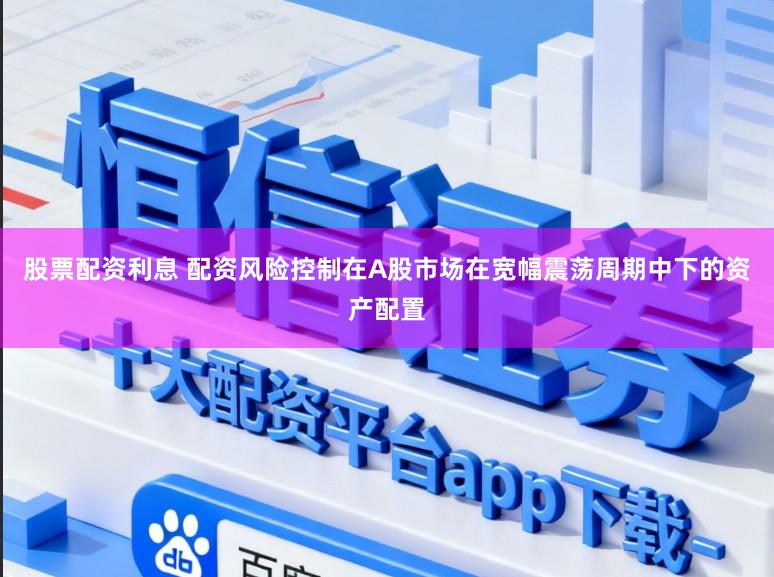 股票配资利息 配资风险控制在A股市场在宽幅震荡周期中下的资产配置