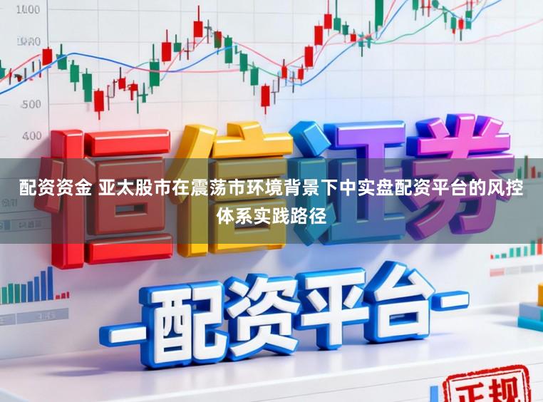 配资资金 亚太股市在震荡市环境背景下中实盘配资平台的风控体系实践路径