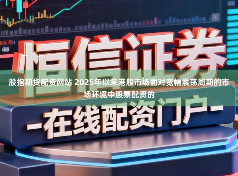 股指期货配资网站 2025年以来港股市场面对宽幅震荡周期的市场环境中股票配资的